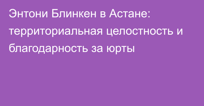 Энтони Блинкен в Астане: территориальная целостность и благодарность за юрты