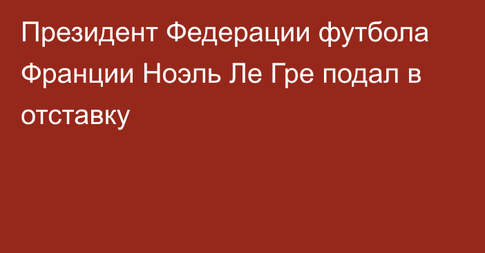 Президент Федерации футбола Франции Ноэль Ле Гре подал в отставку