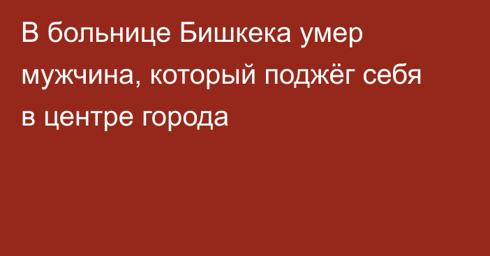 В больнице Бишкека умер мужчина, который поджёг себя в центре города