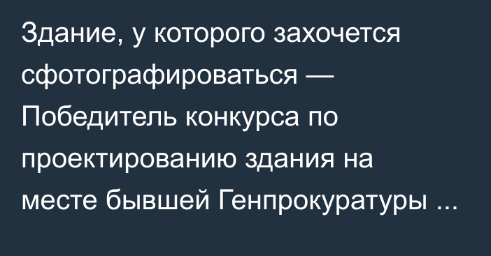 Здание, у которого захочется сфотографироваться — Победитель конкурса по проектированию здания на месте бывшей Генпрокуратуры  получит миллион