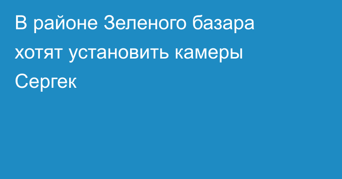 В районе Зеленого базара хотят установить камеры Сергек