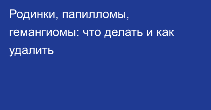 Родинки, папилломы, гемангиомы: что делать и как удалить