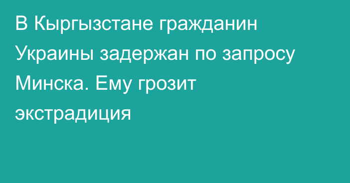 В Кыргызстане гражданин Украины задержан по запросу Минска. Ему грозит экстрадиция