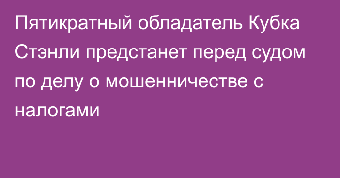 Пятикратный обладатель Кубка Стэнли предстанет перед судом по делу о мошенничестве с налогами