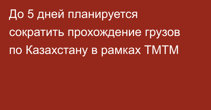 До 5 дней планируется сократить прохождение грузов по Казахстану в рамках ТМТМ