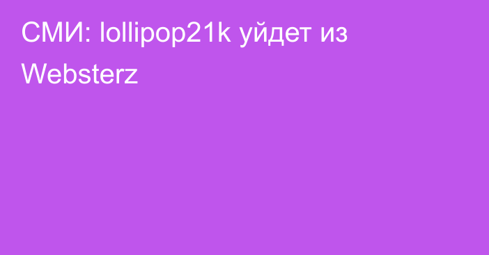 СМИ: lollipop21k уйдет из Websterz