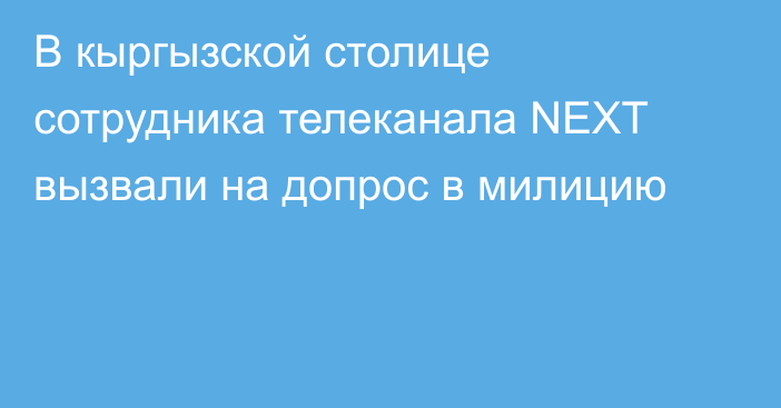 В кыргызской столице сотрудника телеканала NEXT вызвали на допрос в милицию