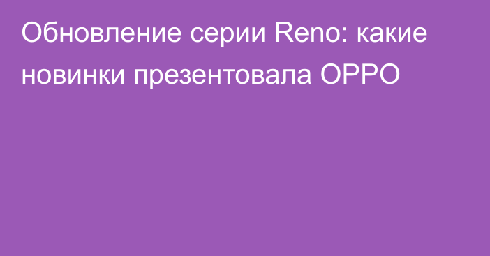 Обновление серии Reno: какие новинки презентовала OPPO