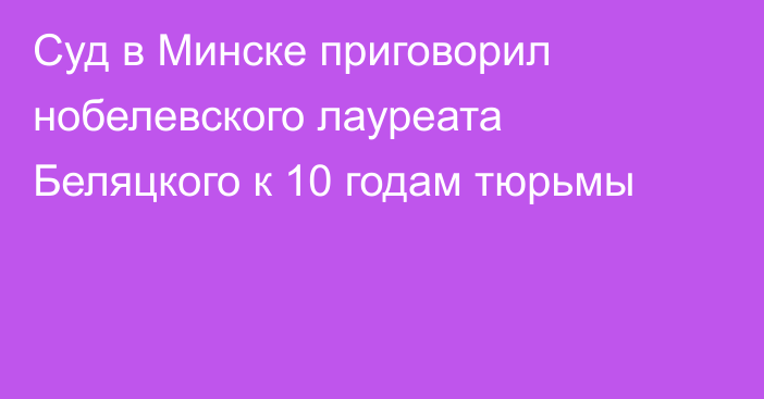 Суд в Минске приговорил нобелевского лауреата Беляцкого к 10 годам тюрьмы