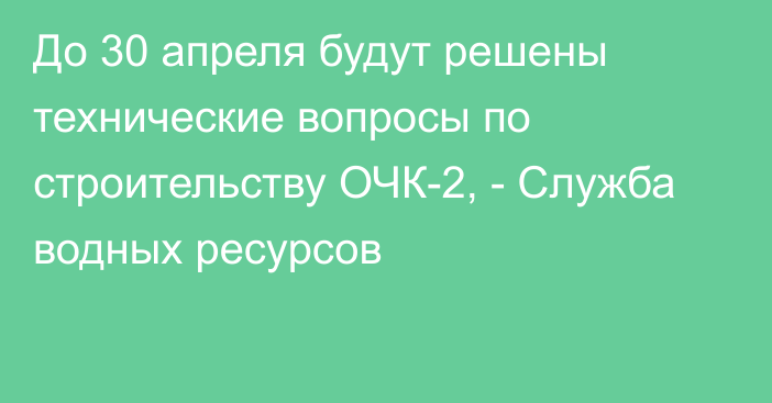 До 30 апреля будут решены технические вопросы по строительству ОЧК-2, - Служба водных ресурсов