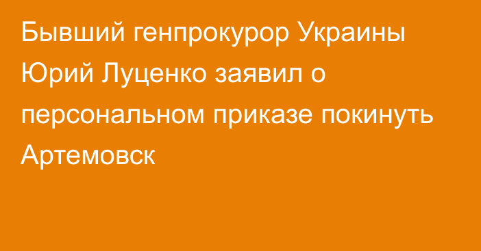 Бывший генпрокурор Украины Юрий Луценко заявил о персональном приказе покинуть Артемовск