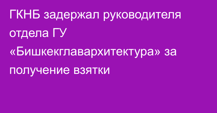 ГКНБ задержал руководителя отдела ГУ «Бишкекглавархитектура» за получение взятки