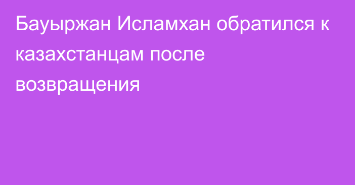 Бауыржан Исламхан обратился к казахстанцам после возвращения