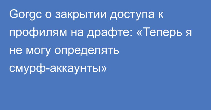 Gorgc о закрытии доступа к профилям на драфте: «Теперь я не могу определять смурф-аккаунты»