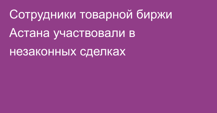 Сотрудники товарной биржи Астана участвовали в незаконных сделках