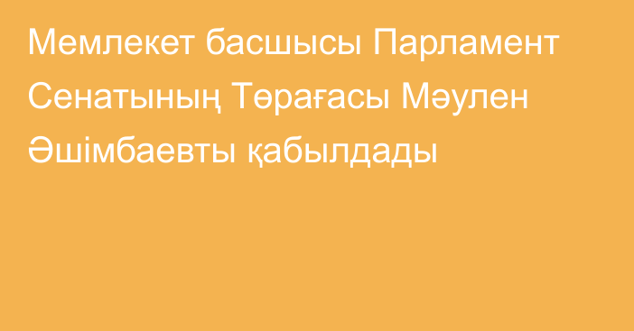 Мемлекет басшысы Парламент Сенатының Төрағасы Мәулен Әшімбаевты қабылдады