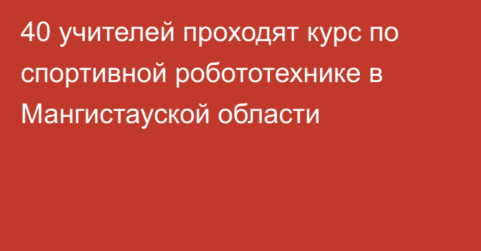 40 учителей проходят курс по спортивной робототехнике в Мангистауской области