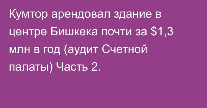 Кумтор арендовал здание в центре Бишкека почти за $1,3 млн  в год (аудит Счетной палаты) Часть 2.