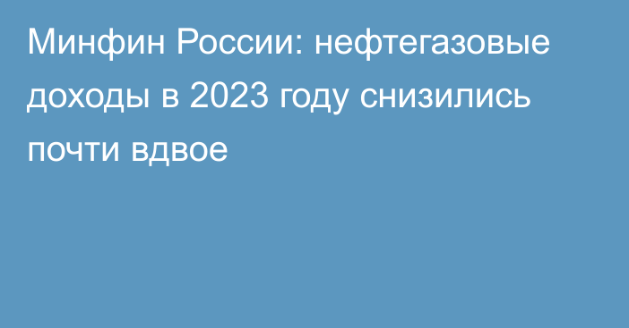 Минфин России: нефтегазовые доходы в 2023 году снизились почти вдвое