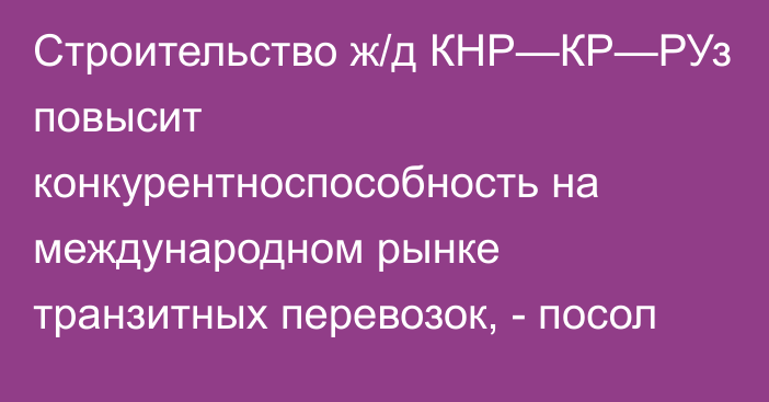 Строительство ж/д КНР—КР—РУз повысит конкурентноспособность на международном рынке транзитных перевозок, - посол