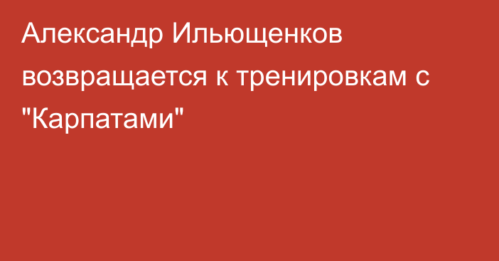 Александр Ильющенков возвращается к тренировкам с 