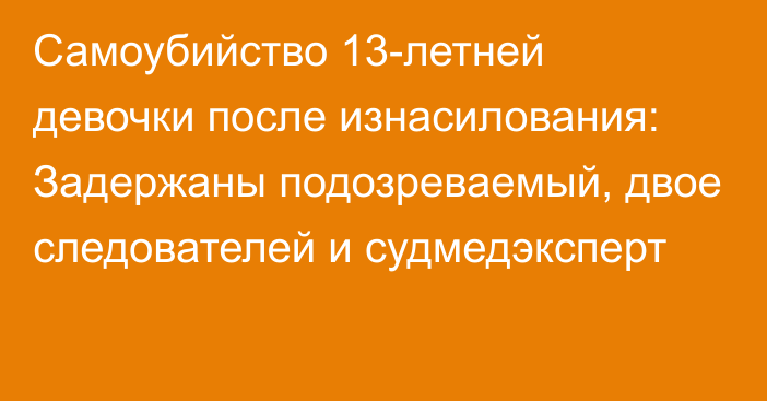 Самоубийство 13-летней девочки после изнасилования: Задержаны подозреваемый, двое следователей и судмедэксперт