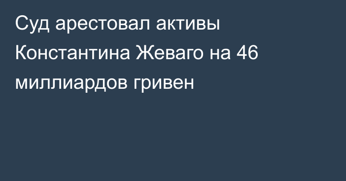 Суд арестовал активы Константина Жеваго на 46 миллиардов гривен