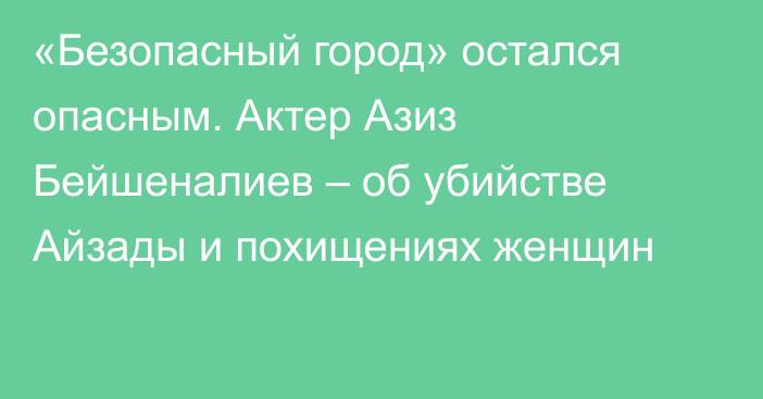 «Безопасный город» остался опасным. Актер Азиз Бейшеналиев – об убийстве Айзады и похищениях женщин