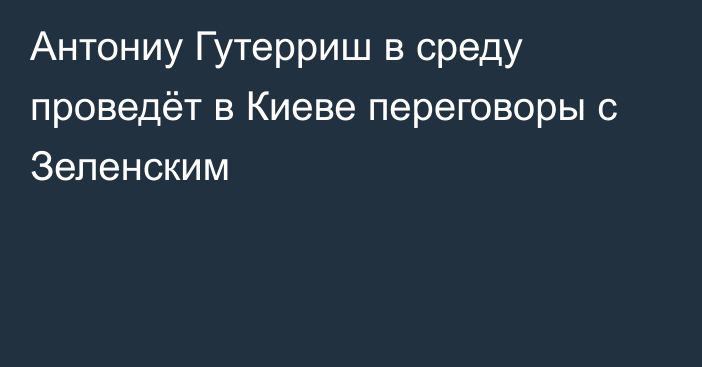 Антониу Гутерриш в среду проведёт в Киеве переговоры с Зеленским