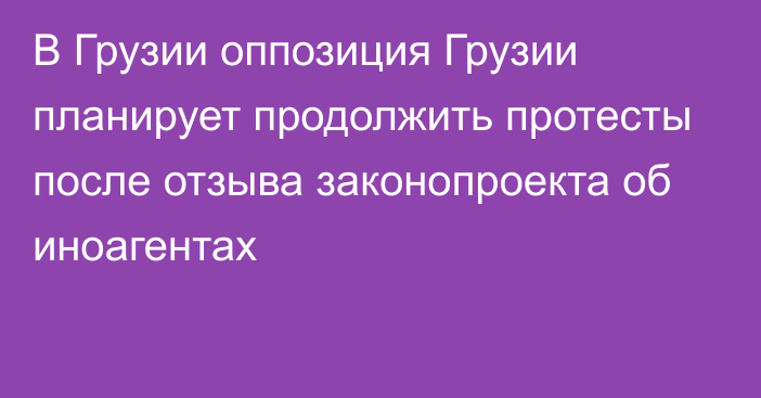 В Грузии оппозиция Грузии планирует продолжить протесты после отзыва законопроекта об иноагентах