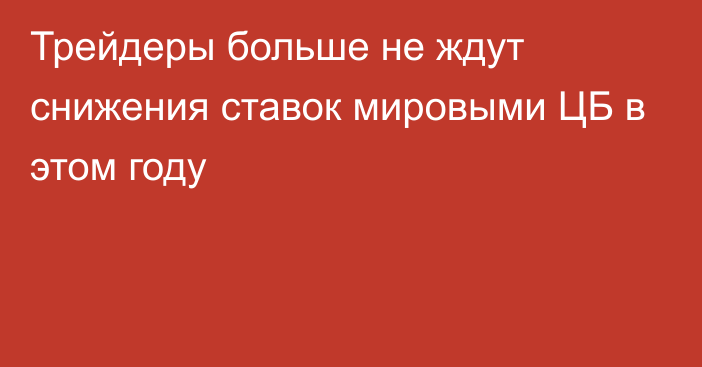 Трейдеры больше не ждут снижения ставок мировыми ЦБ в этом году