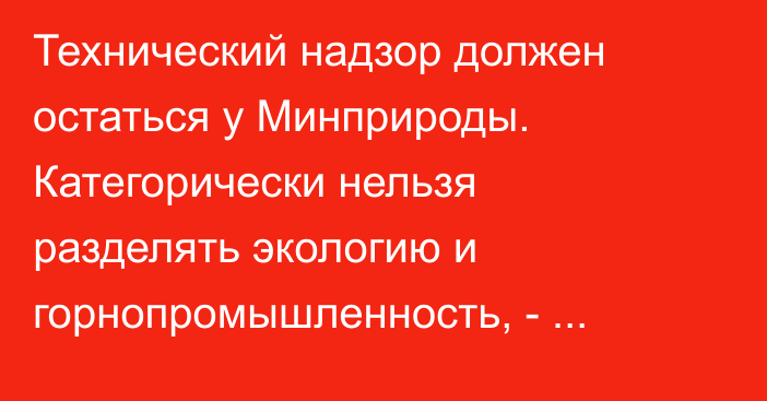 Технический надзор должен остаться у Минприроды. Категорически нельзя разделять экологию и горнопромышленность, - Р.Умбеталиев