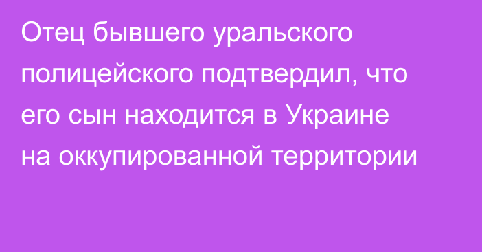 Отец бывшего уральского полицейского подтвердил, что его сын находится в Украине на оккупированной территории