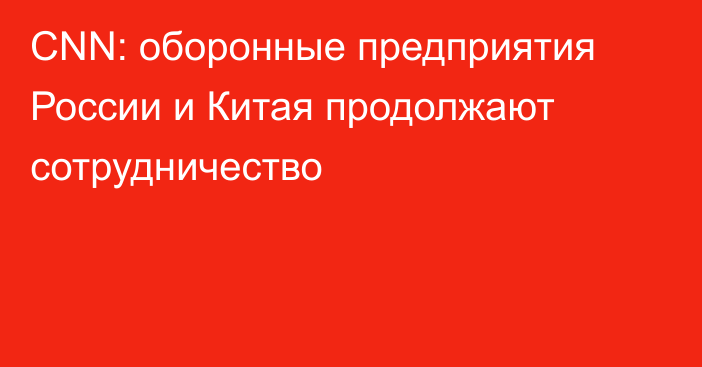 CNN: оборонные предприятия России и Китая продолжают сотрудничество