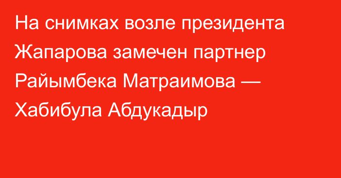 На снимках возле президента Жапарова замечен партнер Райымбека Матраимова — Хабибула Абдукадыр