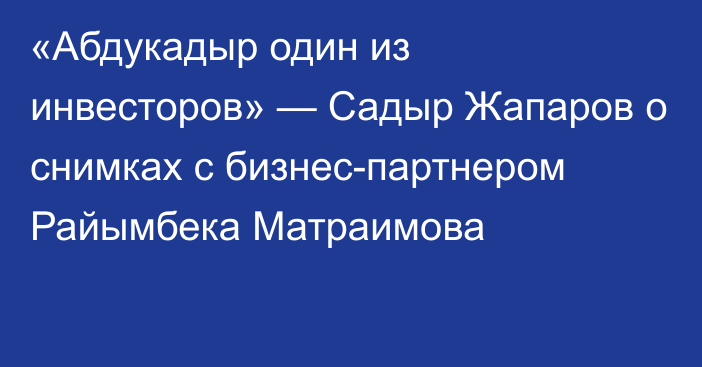 «Абдукадыр один из инвесторов» — Садыр Жапаров о снимках с бизнес-партнером Райымбека Матраимова