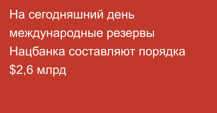 На сегодняшний день международные резервы Нацбанка составляют порядка $2,6 млрд