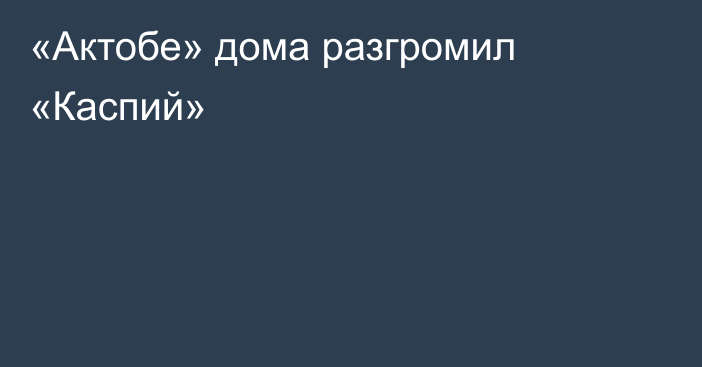 «Актобе» дома разгромил «Каспий»