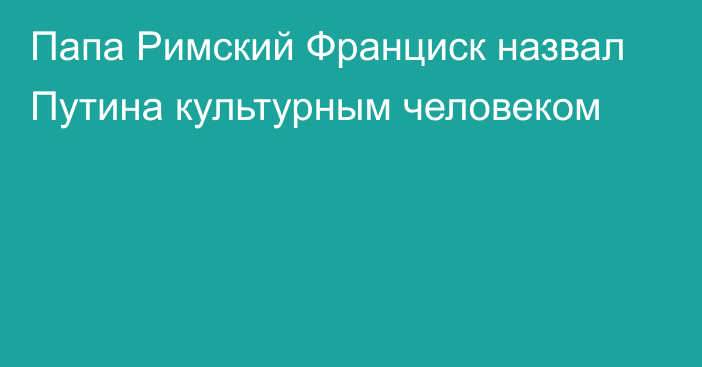 Папа Римский Франциск назвал Путина культурным человеком