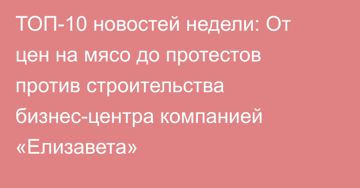 ТОП-10 новостей недели: От цен на мясо до протестов против строительства бизнес-центра компанией «Елизавета»