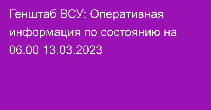 Генштаб ВСУ: Оперативная информация по состоянию на 06.00 13.03.2023