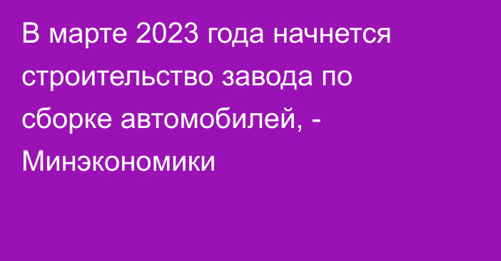 В марте 2023 года начнется строительство завода по сборке автомобилей, - Минэкономики