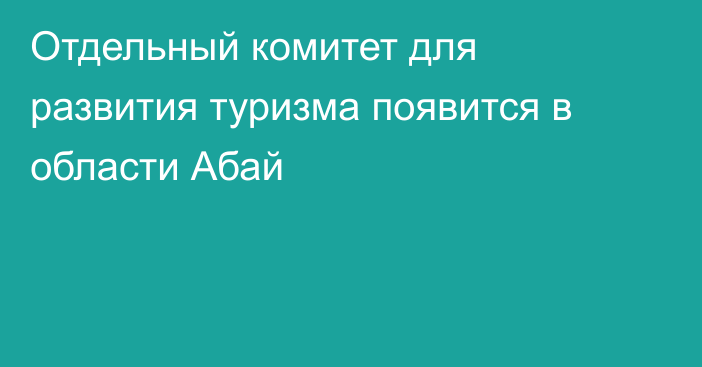 Отдельный комитет для развития туризма появится в области Абай