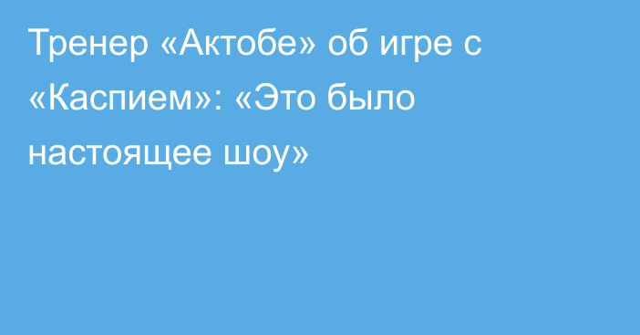 Тренер «Актобе» об игре с «Каспием»: «Это было настоящее шоу»