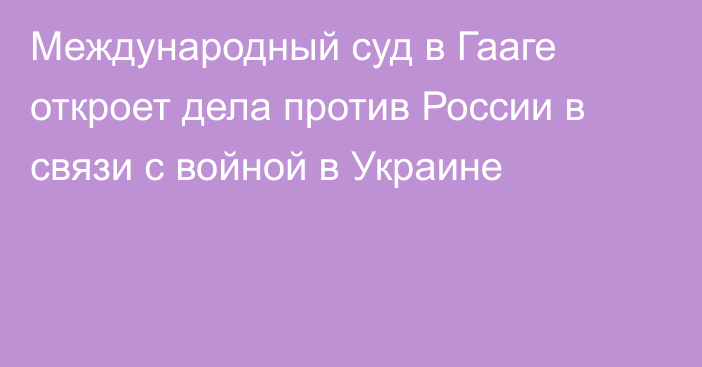 Международный суд в Гааге откроет дела против России в связи с войной в Украине