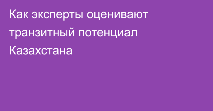 Как эксперты оценивают транзитный потенциал Казахстана