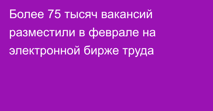 Более 75 тысяч вакансий разместили в феврале на электронной бирже труда