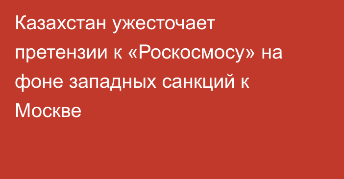 Казахстан ужесточает претензии к «Роскосмосу» на фоне западных санкций к Москве