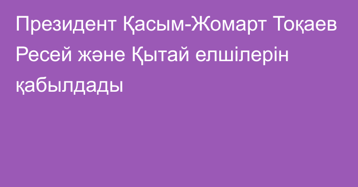 Президент Қасым-Жомарт Тоқаев Ресей және Қытай елшілерін қабылдады