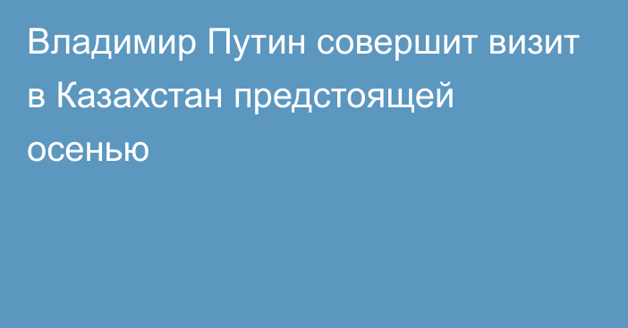 Владимир Путин совершит визит в Казахстан предстоящей осенью